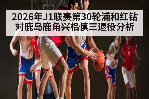 2026年J1联赛第30轮浦和红钻对鹿岛鹿角兴梠慎三退役分析