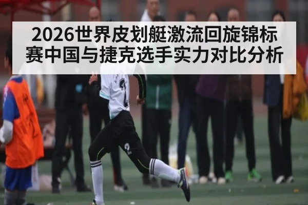 2026世界皮划艇激流回旋锦标赛中国与捷克选手实力对比分析